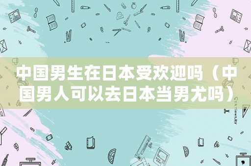 中國男生在日本受歡迎嗎（中國男人可以去日本當男尤嗎）