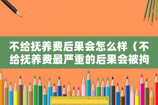 不給撫養費后果會怎么樣（不給撫養費最嚴重的后果會被拘留嗎）