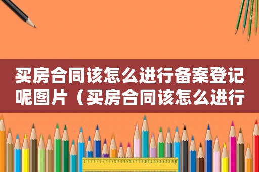 買房合同該怎么進行備案登記呢圖片（買房合同該怎么進行備案登記呢）