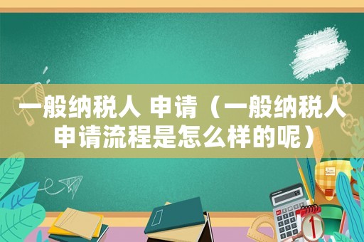 一般納稅人 申請（一般納稅人申請流程是怎么樣的呢）