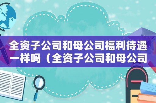 全資子公司和母公司福利待遇一樣嗎（全資子公司和母公司的關系是什么樣的）