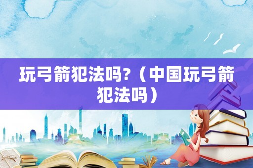 玩弓箭犯法嗎?（中國玩弓箭犯法嗎）
