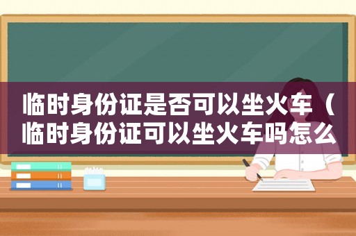 臨時身份證是否可以坐火車（臨時身份證可以坐火車嗎怎么進站）