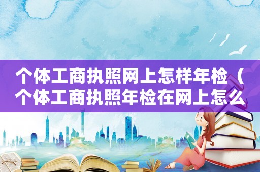 個體工商執(zhí)照網上怎樣年檢（個體工商執(zhí)照年檢在網上怎么進行的）