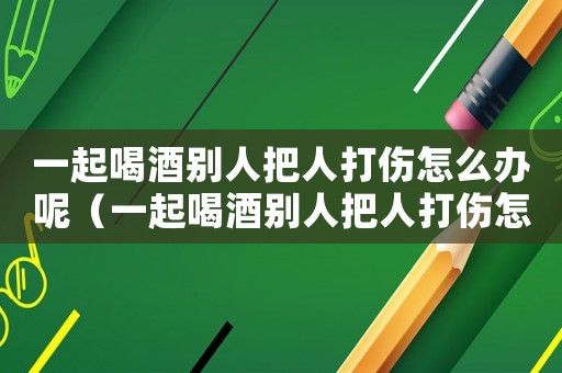 一起喝酒別人把人打傷怎么辦呢（一起喝酒別人把人打傷怎么辦）
