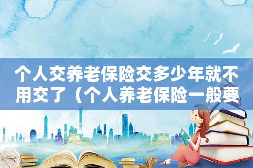 個人交養老保險交多少年就不用交了（個人養老保險一般要交多少年才能退休）