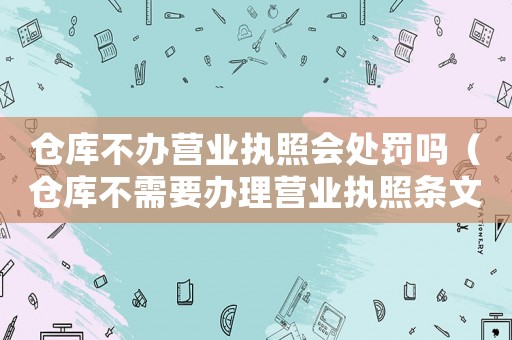 倉庫不辦營業(yè)執(zhí)照會處罰嗎（倉庫不需要辦理營業(yè)執(zhí)照條文）