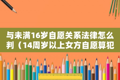 與未滿16歲自愿關系法律怎么判（14周歲以上女方自愿算犯法嗎）