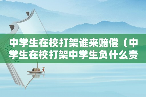 中學生在校打架誰來賠償（中學生在校打架中學生負什么責任）