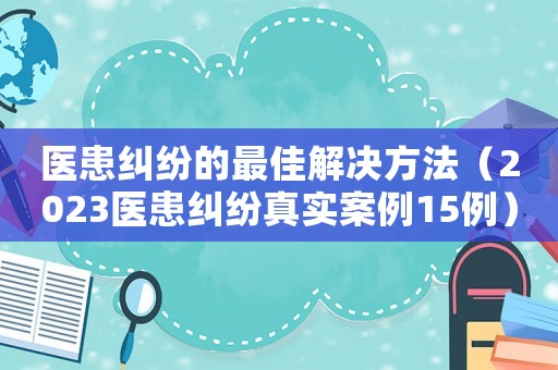 醫患糾紛的最佳解決方法（2023醫患糾紛真實案例15例）