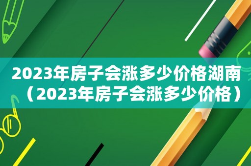 2023年房子會(huì)漲多少價(jià)格湖南（2023年房子會(huì)漲多少價(jià)格）