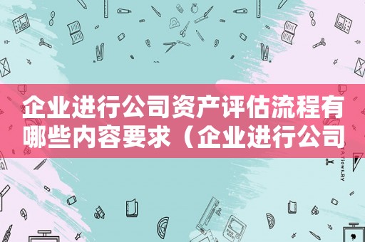 企業(yè)進行公司資產(chǎn)評估流程有哪些內(nèi)容要求（企業(yè)進行公司資產(chǎn)評估流程有哪些內(nèi)容）