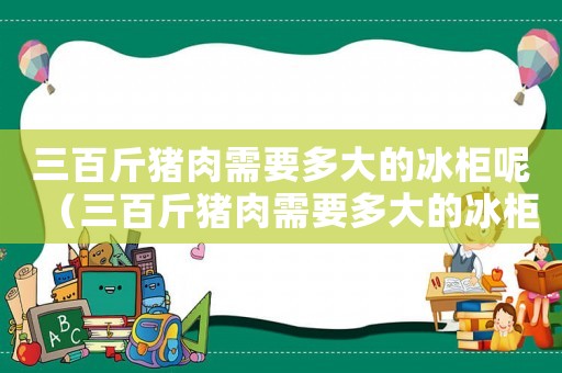 三百斤豬肉需要多大的冰柜呢（三百斤豬肉需要多大的冰柜）