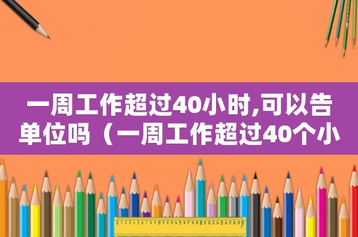一周工作超過40小時,可以告單位嗎（一周工作超過40個小時如何辦手續）