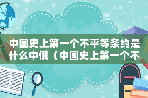 中國史上第一個不平等條約是什么中俄（中國史上第一個不平等條約是）