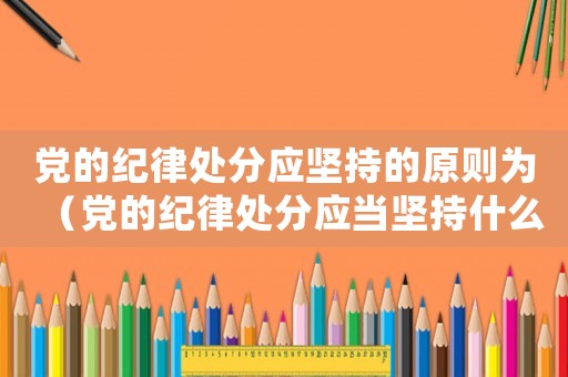 黨的紀律處分應堅持的原則為（黨的紀律處分應當堅持什么原則?）