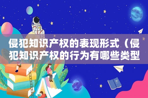 侵犯知識產權的表現形式（侵犯知識產權的行為有哪些類型）