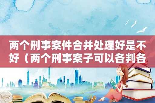 兩個刑事案件合并處理好是不好（兩個刑事案子可以各判各的嗎）