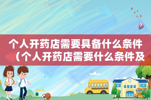 個人開藥店需要具備什么條件（個人開藥店需要什么條件及手續）