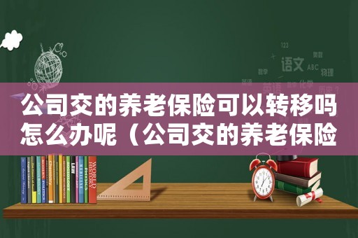 公司交的養(yǎng)老保險可以轉(zhuǎn)移嗎怎么辦呢（公司交的養(yǎng)老保險可以轉(zhuǎn)移嗎怎么辦）