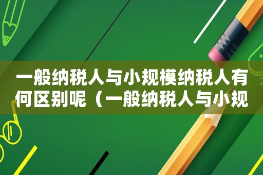 一般納稅人與小規模納稅人有何區別呢（一般納稅人與小規模納稅人有何區別）
