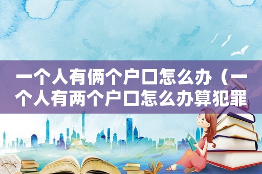 一個人有倆個戶口怎么辦（一個人有兩個戶口怎么辦算犯罪嘛）