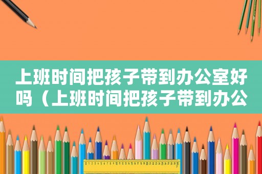 上班時間把孩子帶到辦公室好嗎（上班時間把孩子帶到辦公室）