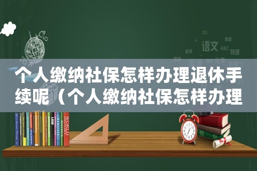 個(gè)人繳納社保怎樣辦理退休手續(xù)呢（個(gè)人繳納社保怎樣辦理退休手續(xù)）
