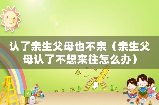 認了親生父母也不親（親生父母認了不想來往怎么辦）