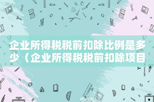企業所得稅稅前扣除比例是多少（企業所得稅稅前扣除項目及比例）