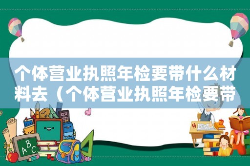 個體營業執照年檢要帶什么材料去（個體營業執照年檢要帶什么材料）
