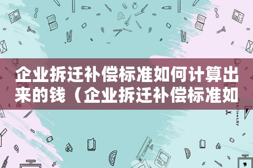 企業(yè)拆遷補(bǔ)償標(biāo)準(zhǔn)如何計(jì)算出來(lái)的錢（企業(yè)拆遷補(bǔ)償標(biāo)準(zhǔn)如何計(jì)算出來(lái)的）