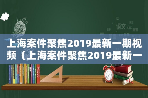 上海案件聚焦2019最新一期視頻（上海案件聚焦2019最新一期）