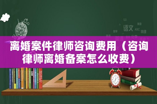 離婚案件律師咨詢費用（咨詢律師離婚備案怎么收費）