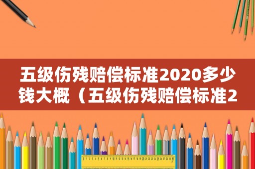 五級傷殘賠償標(biāo)準(zhǔn)2020多少錢大概（五級傷殘賠償標(biāo)準(zhǔn)2017）