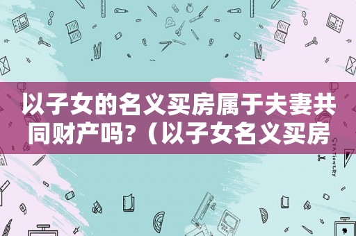 以子女的名義買房屬于夫妻共同財產(chǎn)嗎?（以子女名義買房算夫妻共同財產(chǎn)嗎）