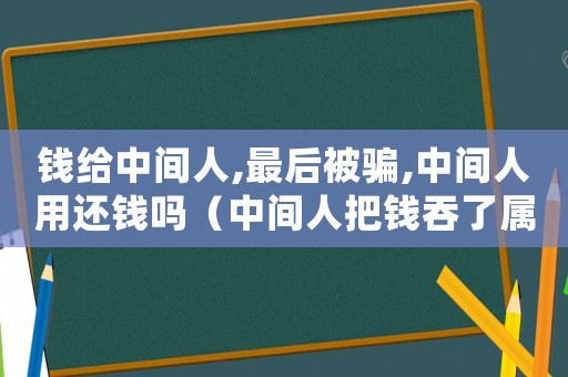 錢給中間人,最后被騙,中間人用還錢嗎（中間人把錢吞了屬于詐騙嗎?）