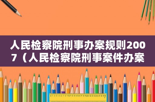 人民檢察院刑事辦案規(guī)則2007（人民檢察院刑事案件辦案規(guī)則）