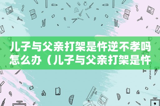 兒子與父親打架是忤逆不孝嗎怎么辦（兒子與父親打架是忤逆不孝嗎?）