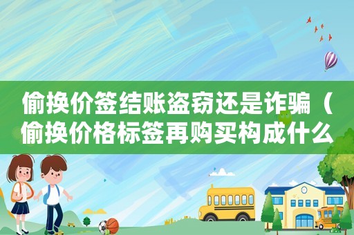 偷換價(jià)簽結(jié)賬盜竊還是詐騙（偷換價(jià)格標(biāo)簽再購(gòu)買構(gòu)成什么罪）