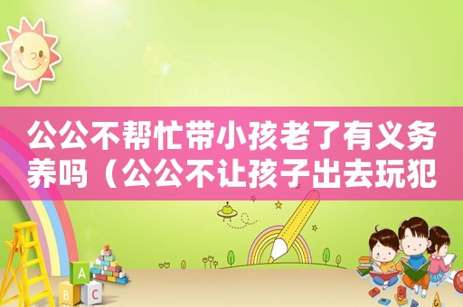 公公不幫忙帶小孩老了有義務養嗎（公公不讓孩子出去玩犯法嗎知乎）