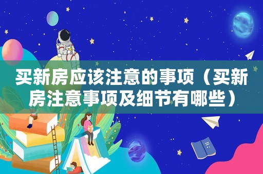 買新房應該注意的事項（買新房注意事項及細節有哪些）