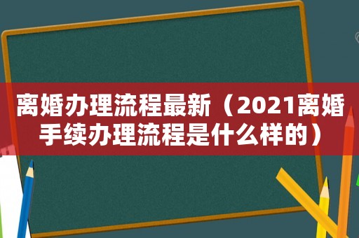離婚辦理流程最新（2021離婚手續辦理流程是什么樣的）