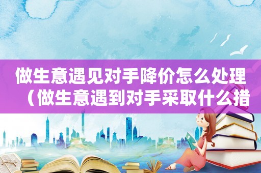 做生意遇見對手降價怎么處理（做生意遇到對手采取什么措施）
