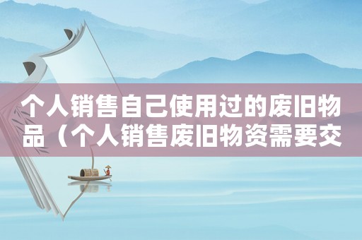 個(gè)人銷售自己使用過的廢舊物品（個(gè)人銷售廢舊物資需要交稅嗎）