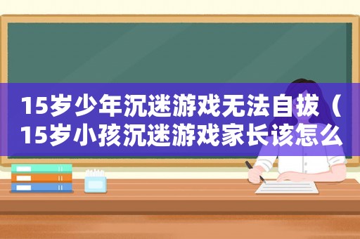 15歲少年沉迷游戲無法自拔（15歲小孩沉迷游戲家長該怎么辦）