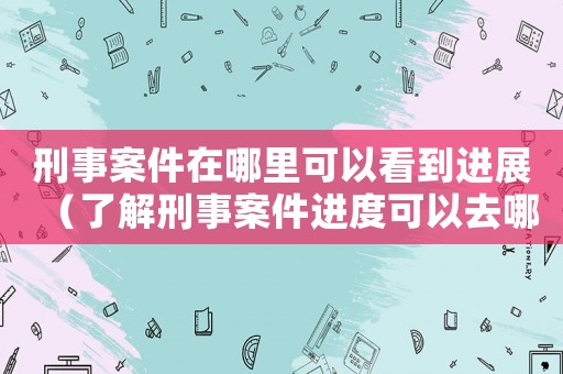 刑事案件在哪里可以看到進展（了解刑事案件進度可以去哪里）