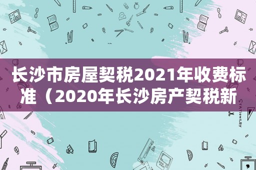 長沙市房屋契稅2021年收費標準（2020年長沙房產契稅新政策）