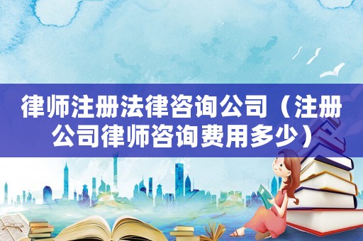 律師注冊法律咨詢公司（注冊公司律師咨詢費用多少）