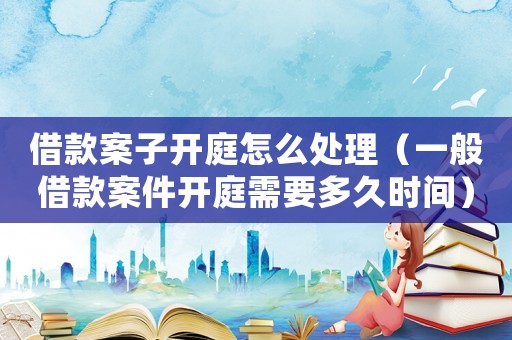 借款案子開庭怎么處理（一般借款案件開庭需要多久時間）